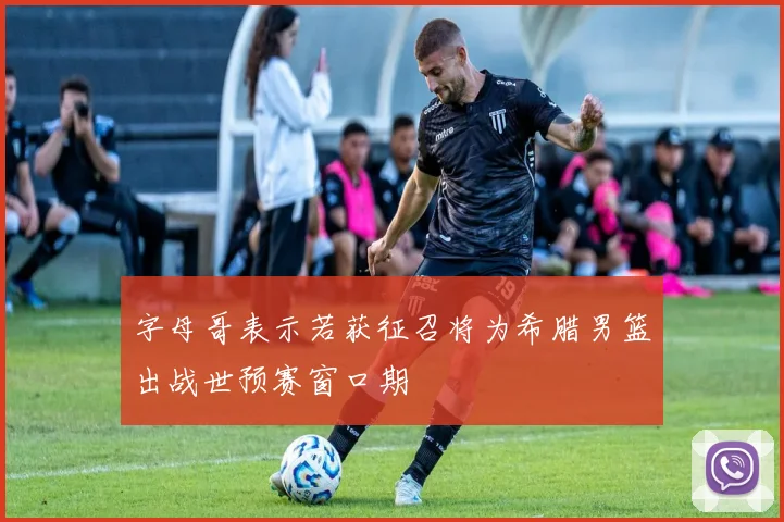 字母哥表示若获征召将为希腊男篮出战世预赛窗口期
