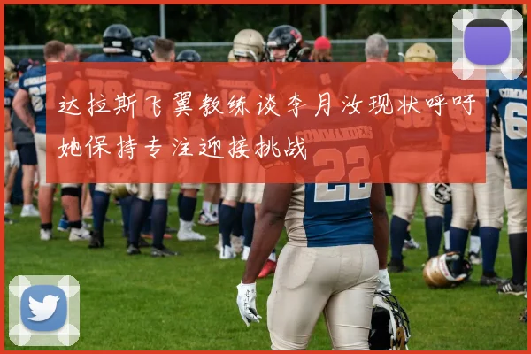 达拉斯飞翼教练谈李月汝现状呼吁她保持专注迎接挑战