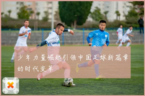 少年力量崛起引领中国足球新篇章的时代变革