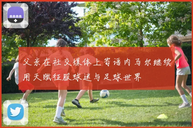父亲在社交媒体上寄语内马尔继续用天赋征服球迷与足球世界