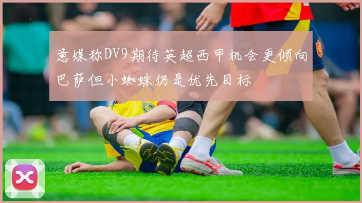 意媒称DV9期待英超西甲机会更倾向巴萨但小蜘蛛仍是优先目标