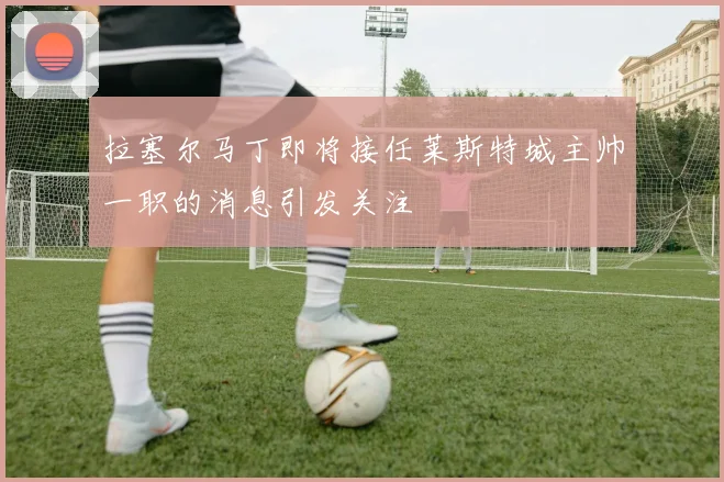 拉塞尔马丁即将接任莱斯特城主帅一职的消息引发关注