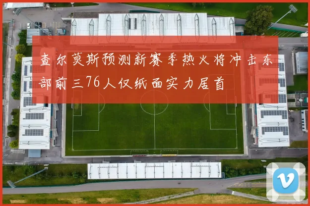 查尔莫斯预测新赛季热火将冲击东部前三76人仅纸面实力居首